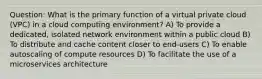 Question: What is the primary function of a virtual private cloud (VPC) in a cloud computing environment? A) To provide a dedicated, isolated network environment within a public cloud B) To distribute and cache content closer to end-users C) To enable autoscaling of compute resources D) To facilitate the use of a microservices architecture