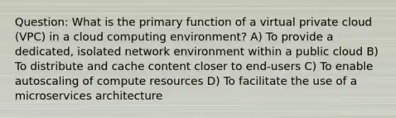 Question: What is the primary function of a virtual private cloud (VPC) in a cloud computing environment? A) To provide a dedicated, isolated network environment within a public cloud B) To distribute and cache content closer to end-users C) To enable autoscaling of compute resources D) To facilitate the use of a microservices architecture