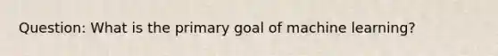 Question: What is the primary goal of machine learning?