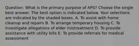 Question: What is the primary purpose of APS? Choose the single best answer. The best option is indicated below. Your selections are indicated by the shaded boxes. A. To assist with home cleanup and repairs B. To arrange temporary housing C. To investigate allegations of elder mistreatment D. To provide assistance with utility bills E. To provide referrals for medical assessment