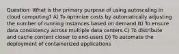 Question: What is the primary purpose of using autoscaling in cloud computing? A) To optimize costs by automatically adjusting the number of running instances based on demand B) To ensure data consistency across multiple data centers C) To distribute and cache content closer to end-users D) To automate the deployment of containerized applications