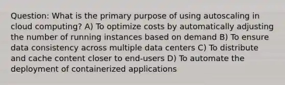 Question: What is the primary purpose of using autoscaling in cloud computing? A) To optimize costs by automatically adjusting the number of running instances based on demand B) To ensure data consistency across multiple data centers C) To distribute and cache content closer to end-users D) To automate the deployment of containerized applications