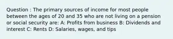 Question : The primary sources of income for most people between the ages of 20 and 35 who are not living on a pension or social security are: A: Profits from business B: Dividends and interest C: Rents D: Salaries, wages, and tips