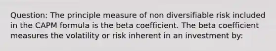 Question: The principle measure of non diversifiable risk included in the CAPM formula is the beta coefficient. The beta coefficient measures the volatility or risk inherent in an investment by: