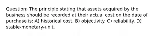 Question: The principle stating that assets acquired by the business should be recorded at their actual cost on the date of purchase is: A) historical cost. B) objectivity. C) reliability. D) stable-monetary-unit.