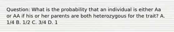 Question: What is the probability that an individual is either Aa or AA if his or her parents are both heterozygous for the trait? A. 1/4 B. 1/2 C. 3/4 D. 1