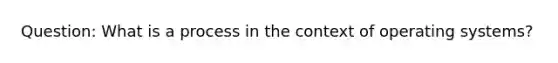 Question: What is a process in the context of operating systems?