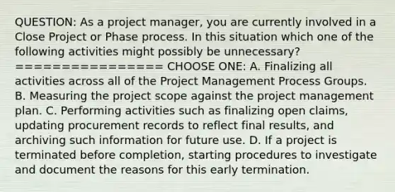 QUESTION: As a project manager, you are currently involved in a Close Project or Phase process. In this situation which one of the following activities might possibly be unnecessary? ================ CHOOSE ONE: A. Finalizing all activities across all of the Project Management Process Groups. B. Measuring the project scope against the project management plan. C. Performing activities such as finalizing open claims, updating procurement records to reflect final results, and archiving such information for future use. D. If a project is terminated before completion, starting procedures to investigate and document the reasons for this early termination.