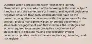 Question When a project manager finishes the Identify Stakeholders process, which of the following is the main output? A registry with the name, area of interest, and level of positive or negative influence that each stakeholder will have on the project, among others A document with change requests for the product, project management plan, or project documents A stakeholder engagement plan that identifies the strategies and actions required to promote productive involvement of stakeholders in decision making and execution Project documents updates, such as the assumption log, issue log, and risk register