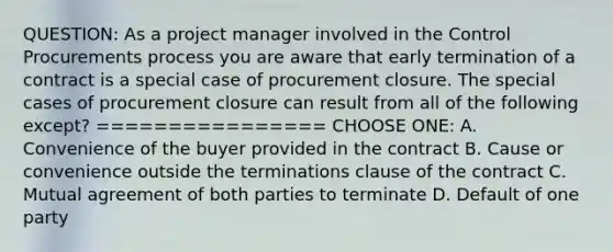 QUESTION: As a project manager involved in the Control Procurements process you are aware that early termination of a contract is a special case of procurement closure. The special cases of procurement closure can result from all of the following except? ================ CHOOSE ONE: A. Convenience of the buyer provided in the contract B. Cause or convenience outside the terminations clause of the contract C. Mutual agreement of both parties to terminate D. Default of one party