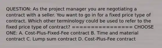 QUESTION: As the project manager you are negotiating a contract with a seller. You want to go in for a fixed price type of contract. Which other terminology could be used to refer to the fixed price type of contract? ================ CHOOSE ONE: A. Cost-Plus-Fixed-Fee contract B. Time and material contract C. Lump sum contract D. Cost-Plus-Fee contract