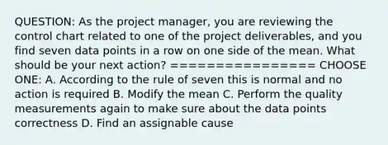 QUESTION: As the project manager, you are reviewing the control chart related to one of the project deliverables, and you find seven data points in a row on one side of the mean. What should be your next action? ================ CHOOSE ONE: A. According to the rule of seven this is normal and no action is required B. Modify the mean C. Perform the quality measurements again to make sure about the data points correctness D. Find an assignable cause