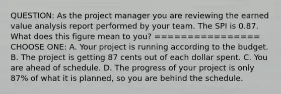 QUESTION: As the project manager you are reviewing the earned value analysis report performed by your team. The SPI is 0.87. What does this figure mean to you? ================ CHOOSE ONE: A. Your project is running according to the budget. B. The project is getting 87 cents out of each dollar spent. C. You are ahead of schedule. D. The progress of your project is only 87% of what it is planned, so you are behind the schedule.