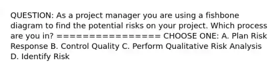 QUESTION: As a project manager you are using a fishbone diagram to find the potential risks on your project. Which process are you in? ================ CHOOSE ONE: A. Plan Risk Response B. Control Quality C. Perform Qualitative Risk Analysis D. Identify Risk