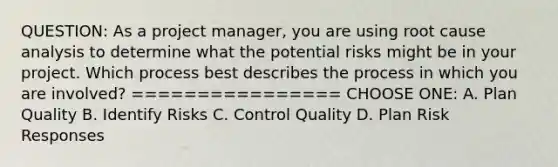 QUESTION: As a project manager, you are using root cause analysis to determine what the potential risks might be in your project. Which process best describes the process in which you are involved? ================ CHOOSE ONE: A. Plan Quality B. Identify Risks C. Control Quality D. Plan Risk Responses