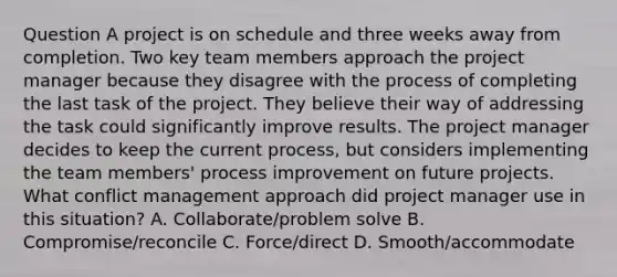 Question A project is on schedule and three weeks away from completion. Two key team members approach the project manager because they disagree with the process of completing the last task of the project. They believe their way of addressing the task could significantly improve results. The project manager decides to keep the current process, but considers implementing the team members' process improvement on future projects. What conflict management approach did project manager use in this situation? A. Collaborate/problem solve B. Compromise/reconcile C. Force/direct D. Smooth/accommodate