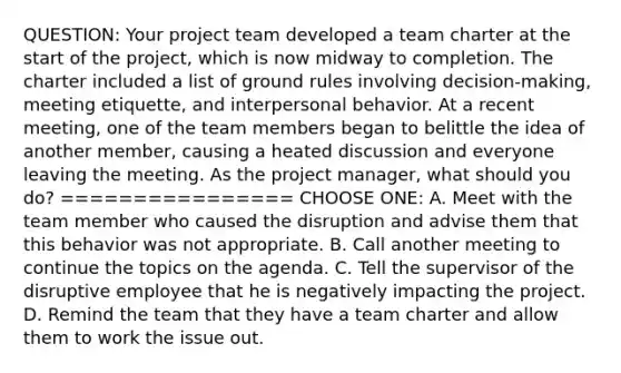 QUESTION: Your project team developed a team charter at the start of the project, which is now midway to completion. The charter included a list of ground rules involving decision-making, meeting etiquette, and interpersonal behavior. At a recent meeting, one of the team members began to belittle the idea of another member, causing a heated discussion and everyone leaving the meeting. As the project manager, what should you do? ================ CHOOSE ONE: A. Meet with the team member who caused the disruption and advise them that this behavior was not appropriate. B. Call another meeting to continue the topics on the agenda. C. Tell the supervisor of the disruptive employee that he is negatively impacting the project. D. Remind the team that they have a team charter and allow them to work the issue out.