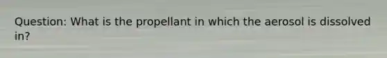 Question: What is the propellant in which the aerosol is dissolved in?