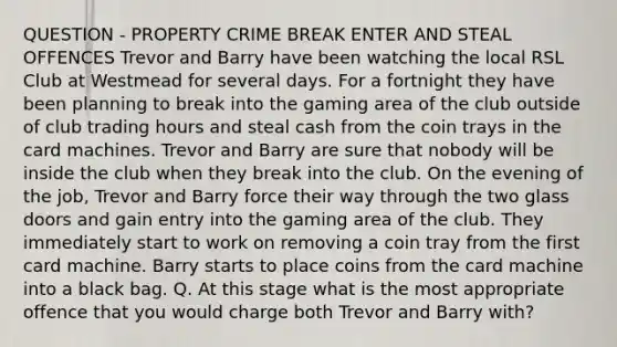 QUESTION - PROPERTY CRIME BREAK ENTER AND STEAL OFFENCES Trevor and Barry have been watching the local RSL Club at Westmead for several days. For a fortnight they have been planning to break into the gaming area of the club outside of club trading hours and steal cash from the coin trays in the card machines. Trevor and Barry are sure that nobody will be inside the club when they break into the club. On the evening of the job, Trevor and Barry force their way through the two glass doors and gain entry into the gaming area of the club. They immediately start to work on removing a coin tray from the first card machine. Barry starts to place coins from the card machine into a black bag. Q. At this stage what is the most appropriate offence that you would charge both Trevor and Barry with?