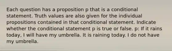 Each question has a proposition p that is a <a href='https://www.questionai.com/knowledge/k0diQEjnj2-conditional-statement' class='anchor-knowledge'>conditional statement</a>. Truth values are also given for the individual propositions contained in that conditional statement. Indicate whether <a href='https://www.questionai.com/knowledge/kkQpDimdJH-the-conditional' class='anchor-knowledge'>the conditional</a> statement p is true or false. p: If it rains today, I will have my umbrella. It is raining today. I do not have my umbrella.