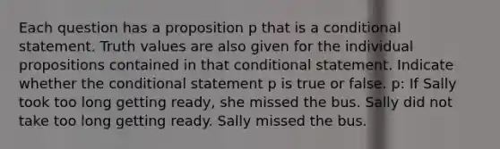 Each question has a proposition p that is a conditional statement. Truth values are also given for the individual propositions contained in that conditional statement. Indicate whether the conditional statement p is true or false. p: If Sally took too long getting ready, she missed the bus. Sally did not take too long getting ready. Sally missed the bus.