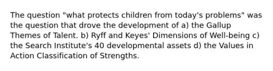 The question "what protects children from today's problems" was the question that drove the development of a) the Gallup Themes of Talent. b) Ryff and Keyes' Dimensions of Well-being c) the Search Institute's 40 developmental assets d) the Values in Action Classification of Strengths.