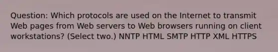 Question: Which protocols are used on the Internet to transmit Web pages from Web servers to Web browsers running on client workstations? (Select two.) NNTP HTML SMTP HTTP XML HTTPS