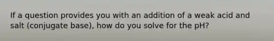 If a question provides you with an addition of a weak acid and salt (conjugate base), how do you solve for the pH?