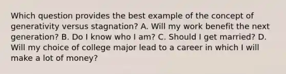 Which question provides the best example of the concept of generativity versus stagnation? A. Will my work benefit the next generation? B. Do I know who I am? C. Should I get married? D. Will my choice of college major lead to a career in which I will make a lot of money?