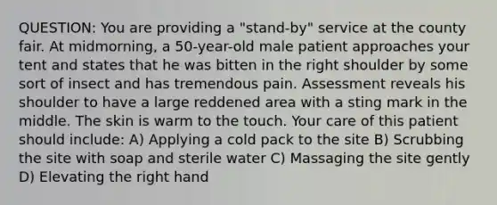 QUESTION: You are providing a "stand-by" service at the county fair. At midmorning, a 50-year-old male patient approaches your tent and states that he was bitten in the right shoulder by some sort of insect and has tremendous pain. Assessment reveals his shoulder to have a large reddened area with a sting mark in the middle. The skin is warm to the touch. Your care of this patient should include: A) Applying a cold pack to the site B) Scrubbing the site with soap and sterile water C) Massaging the site gently D) Elevating the right hand