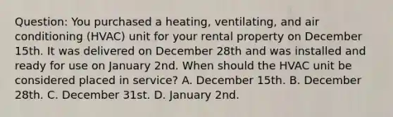 Question: You purchased a heating, ventilating, and air conditioning (HVAC) unit for your rental property on December 15th. It was delivered on December 28th and was installed and ready for use on January 2nd. When should the HVAC unit be considered placed in service? A. December 15th. B. December 28th. C. December 31st. D. January 2nd.