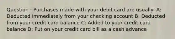 Question : Purchases made with your debit card are usually: A: Deducted immediately from your checking account B: Deducted from your credit card balance C: Added to your credit card balance D: Put on your credit card bill as a cash advance