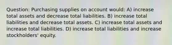 Question: Purchasing supplies on account would: A) increase total assets and decrease total liabilities. B) increase total liabilities and decrease total assets. C) increase total assets and increase total liabilities. D) increase total liabilities and increase stockholders' equity.