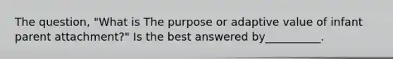 The question, "What is The purpose or adaptive value of infant parent attachment?" Is the best answered by__________.