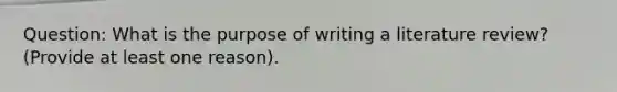 Question: What is the purpose of writing a literature review? (Provide at least one reason).