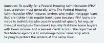 Question: To qualify for a Federal Housing Administration (FHA) loan, a person must generally Why: The Federal Housing Administration (FHA) insures lenders who make mortgage loans that are riskier than regular bank loans because FHA loans are made to individuals who usually would not qualify for regular low-cost mortgages from banks (usually first-time home buyers with lower income and a weaker credit score). The objective of this federal agency is to encourage home ownership while helping to protect the lenders at the same time.