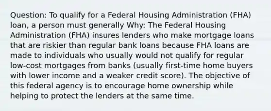 Question: To qualify for a Federal Housing Administration (FHA) loan, a person must generally Why: The Federal Housing Administration (FHA) insures lenders who make mortgage loans that are riskier than regular bank loans because FHA loans are made to individuals who usually would not qualify for regular low-cost mortgages from banks (usually first-time home buyers with lower income and a weaker credit score). The objective of this federal agency is to encourage home ownership while helping to protect the lenders at the same time.