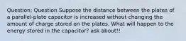 Question; Question Suppose the distance between the plates of a parallel‑plate capacitor is increased without changing the amount of charge stored on the plates. What will happen to the energy stored in the capacitor? ask about!!