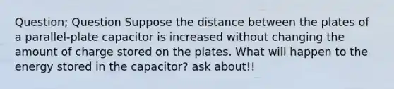 Question; Question Suppose the distance between the plates of a parallel‑plate capacitor is increased without changing the amount of charge stored on the plates. What will happen to the energy stored in the capacitor? ask about!!