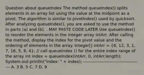 Question about queueIndex The method queueIndex() splits elements in an array list using the value at the midpoint as a pivot. The algorithm is similar to pivotIndex() used by quicksort. After analyzing queueIndex(), you are asked to use the method in parts (a) and (b). . MAY PASTE CODE LATER Use queueIndex() to reorder the elements in the integer array intArr. After calling the method, display the index for the pivot value and the ordering of elements in the array. Integer[] intArr = (6, 12, 3, 1, 7, 16, 5, 8, 4); // call queueIndex () for the entire index range of the array int index = queueIndex(intArr, 0, intArr.length); System.out.println("index: " + index); ---------------------------------------- A. 3 B. 5 C. 7 D. 9