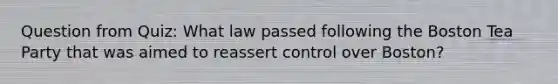 Question from Quiz: What law passed following the Boston Tea Party that was aimed to reassert control over Boston?