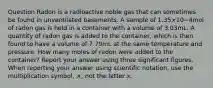 Question Radon is a radioactive noble gas that can sometimes be found in unventilated basements. A sample of 1.35×10−4mol of radon gas is held in a container with a volume of 3.03mL. A quantity of radon gas is added to the container, which is then found to have a volume of 7.79mL at the same temperature and pressure. How many moles of radon were added to the container? Report your answer using three significant figures. When reporting your answer using scientific notation, use the multiplication symbol, ×, not the letter x.