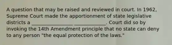 A question that may be raised and reviewed in court. In 1962, Supreme Court made the apportionment of state legislative districts a _________________ _____________. Court did so by invoking the 14th Amendment principle that no state can deny to any person "the equal protection of the laws."