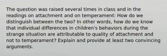 The question was raised several times in class and in the readings on attachment and on temperament: How do we distinguish between the two? In other words, how do we know that individual differences in children's behaviors during the strange situation are attributable to quality of attachment and not to temperament? Explain and provide at least two convincing arguments.