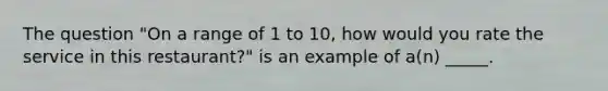 The question "On a range of 1 to 10, how would you rate the service in this restaurant?" is an example of a(n) _____.