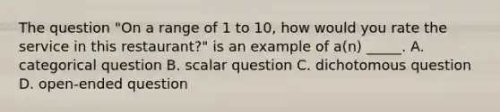 The question "On a range of 1 to 10, how would you rate the service in this restaurant?" is an example of a(n) _____. A. categorical question B. scalar question C. dichotomous question D. open-ended question