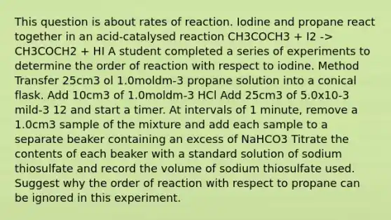 This question is about rates of reaction. Iodine and propane react together in an acid-catalysed reaction CH3COCH3 + I2 -> CH3COCH2 + HI A student completed a series of experiments to determine the order of reaction with respect to iodine. Method Transfer 25cm3 ol 1.0moldm-3 propane solution into a conical flask. Add 10cm3 of 1.0moldm-3 HCl Add 25cm3 of 5.0x10-3 mild-3 12 and start a timer. At intervals of 1 minute, remove a 1.0cm3 sample of the mixture and add each sample to a separate beaker containing an excess of NaHCO3 Titrate the contents of each beaker with a standard solution of sodium thiosulfate and record the volume of sodium thiosulfate used. Suggest why the order of reaction with respect to propane can be ignored in this experiment.