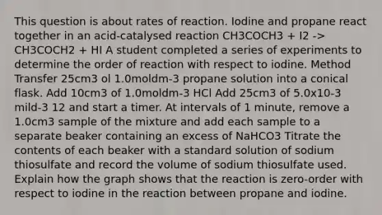 This question is about rates of reaction. Iodine and propane react together in an acid-catalysed reaction CH3COCH3 + I2 -> CH3COCH2 + HI A student completed a series of experiments to determine the order of reaction with respect to iodine. Method Transfer 25cm3 ol 1.0moldm-3 propane solution into a conical flask. Add 10cm3 of 1.0moldm-3 HCl Add 25cm3 of 5.0x10-3 mild-3 12 and start a timer. At intervals of 1 minute, remove a 1.0cm3 sample of the mixture and add each sample to a separate beaker containing an excess of NaHCO3 Titrate the contents of each beaker with a standard solution of sodium thiosulfate and record the volume of sodium thiosulfate used. Explain how the graph shows that the reaction is zero-order with respect to iodine in the reaction between propane and iodine.