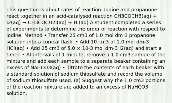 This question is about rates of reaction. Iodine and propanone react together in an acid-catalysed reaction CH3COCH3(aq) + I2(aq) → CH3COCH2I(aq) + HI(aq) A student completed a series of experiments to determine the order of reaction with respect to iodine. Method • Transfer 25 cm3 of 1.0 mol dm-3 propanone solution into a conical flask. • Add 10 cm3 of 1.0 mol dm-3 HCl(aq) • Add 25 cm3 of 5.0 × 10-3 mol dm-3 I2(aq) and start a timer. • At intervals of 1 minute, remove a 1.0 cm3 sample of the mixture and add each sample to a separate beaker containing an excess of NaHCO3(aq) • Titrate the contents of each beaker with a standard solution of sodium thiosulfate and record the volume of sodium thiosulfate used. (a) Suggest why the 1.0 cm3 portions of the reaction mixture are added to an excess of NaHCO3 solution.