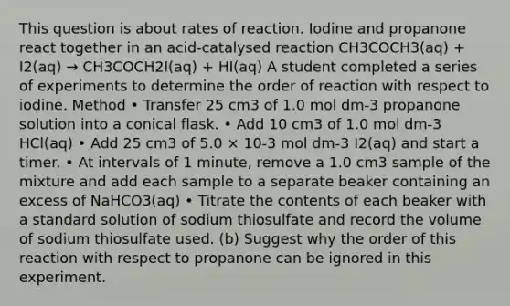 This question is about rates of reaction. Iodine and propanone react together in an acid-catalysed reaction CH3COCH3(aq) + I2(aq) → CH3COCH2I(aq) + HI(aq) A student completed a series of experiments to determine the order of reaction with respect to iodine. Method • Transfer 25 cm3 of 1.0 mol dm-3 propanone solution into a conical flask. • Add 10 cm3 of 1.0 mol dm-3 HCl(aq) • Add 25 cm3 of 5.0 × 10-3 mol dm-3 I2(aq) and start a timer. • At intervals of 1 minute, remove a 1.0 cm3 sample of the mixture and add each sample to a separate beaker containing an excess of NaHCO3(aq) • Titrate the contents of each beaker with a standard solution of sodium thiosulfate and record the volume of sodium thiosulfate used. (b) Suggest why the order of this reaction with respect to propanone can be ignored in this experiment.